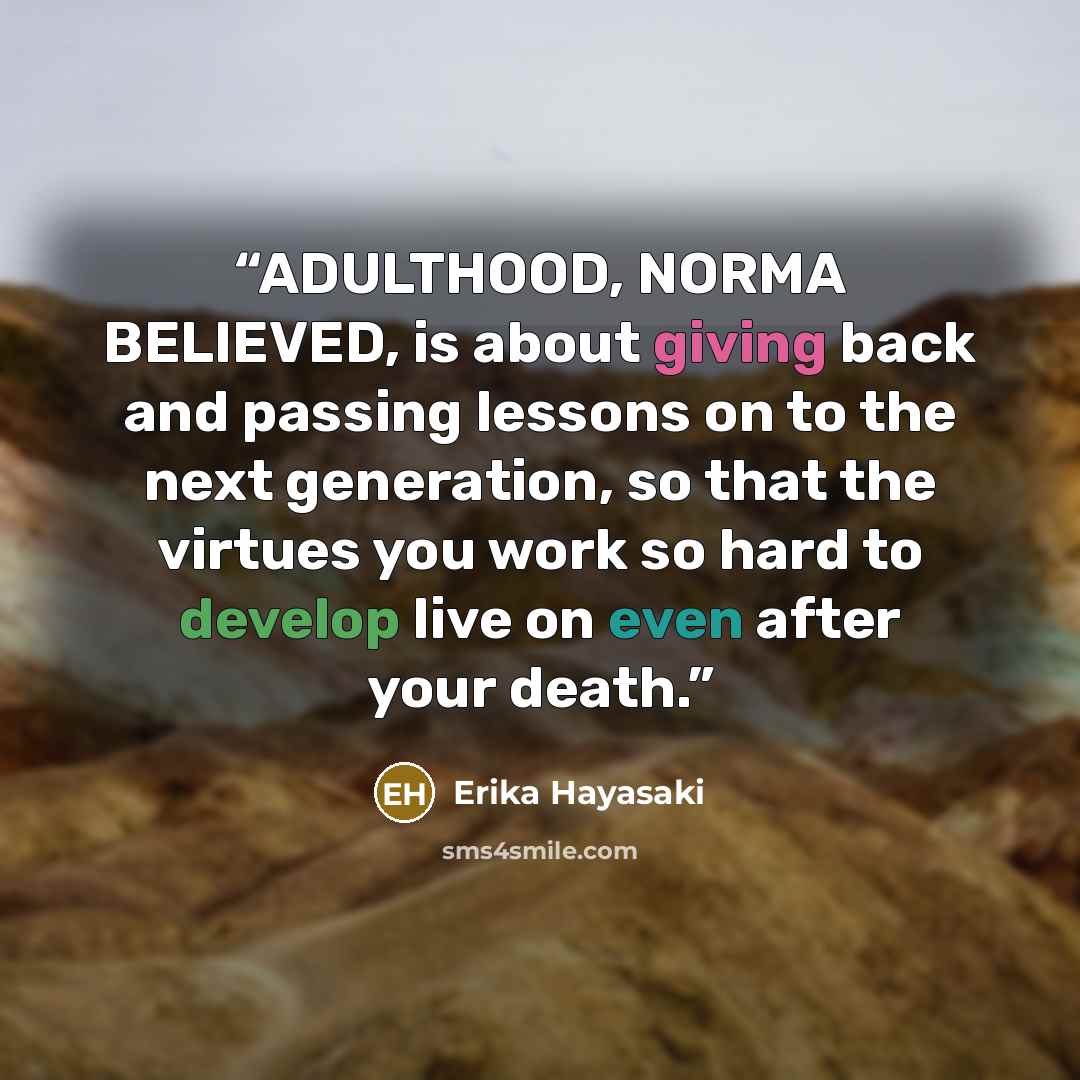 “ADULTHOOD, NORMA BELIEVED, is about giving back and passing lessons on to the next generation, so that the virtues you work so hard to develop live on even after your death.” quote by Erika Hayasaki