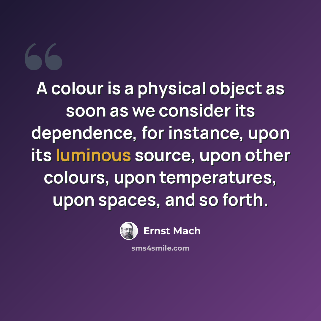 “A colour is a physical object as soon as we consider its dependence, for instance, upon its luminous source, upon other colours, upon temperatures, upon spaces, and so forth.” quote by Ernst Mach