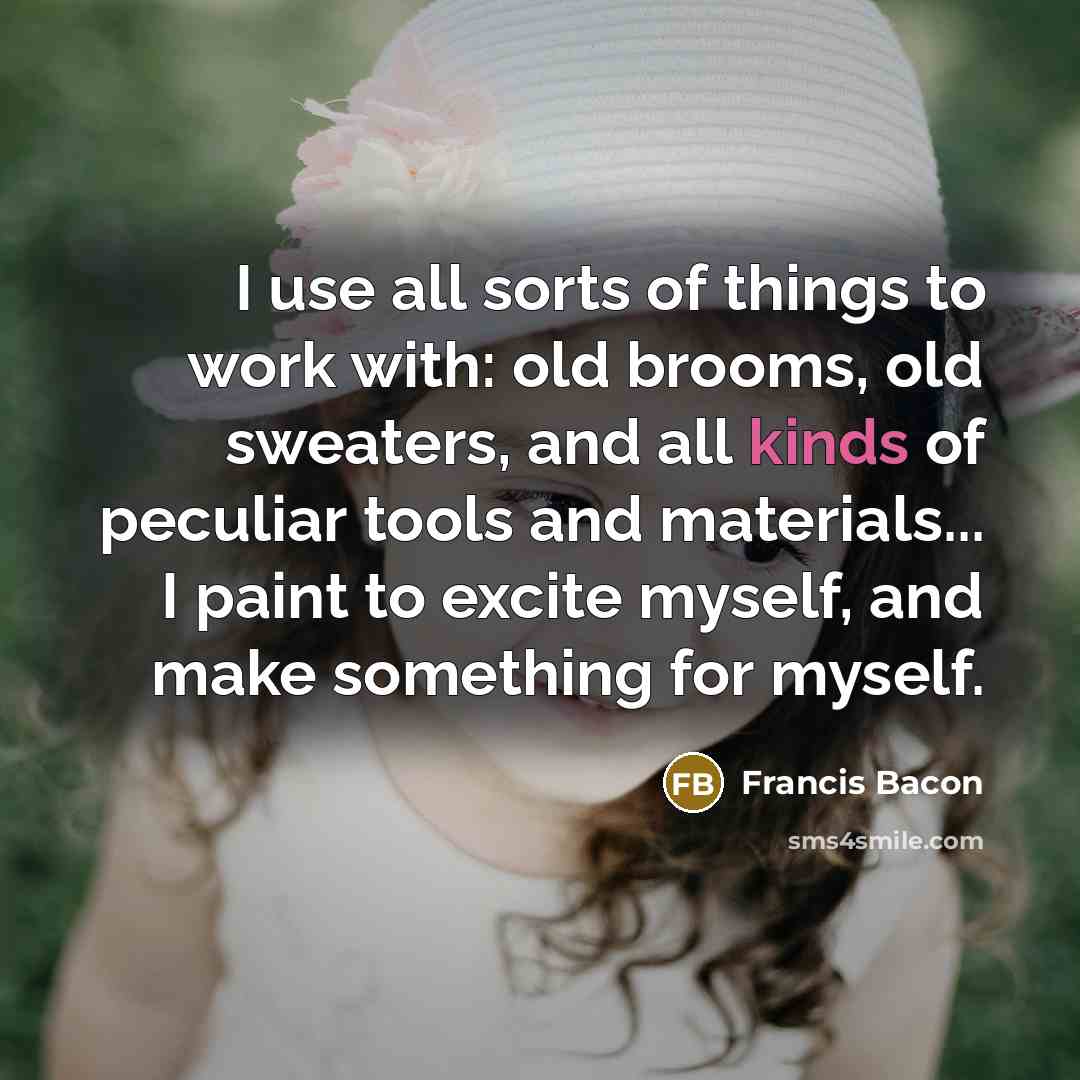 “I use all sorts of things to work with: old brooms, old sweaters, and all kinds of peculiar tools and materials... I paint to excite myself, and make something for myself.” quote by Francis Bacon