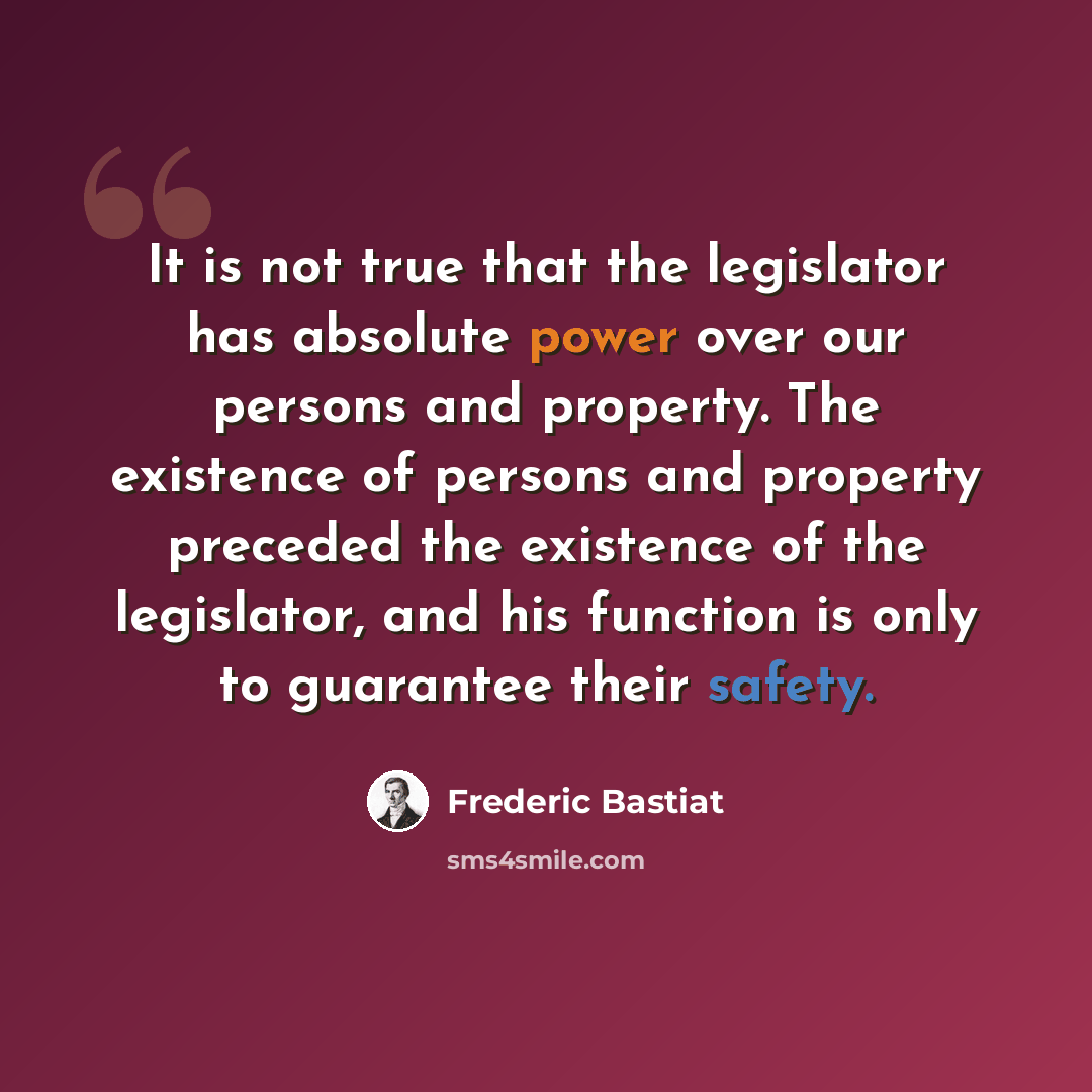 “It is not true that the legislator has absolute power over our persons and property. The existence of persons and property preceded the existence of the legislator, and his function is only to guarantee their safety.” quote by Frederic Bastiat