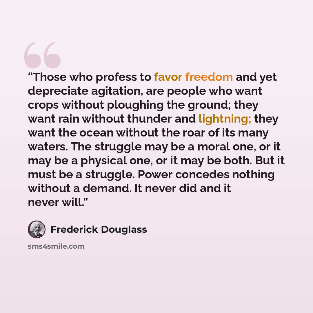 “Those who profess to favor freedom and yet depreciate agitation, are people who want crops without ploughing the ground; they want rain without thunder and lightning; they want the ocean without the roar of its many waters. The struggle may be a moral one, or it may be a physical one, or it may be…” quote by Frederick Douglass
