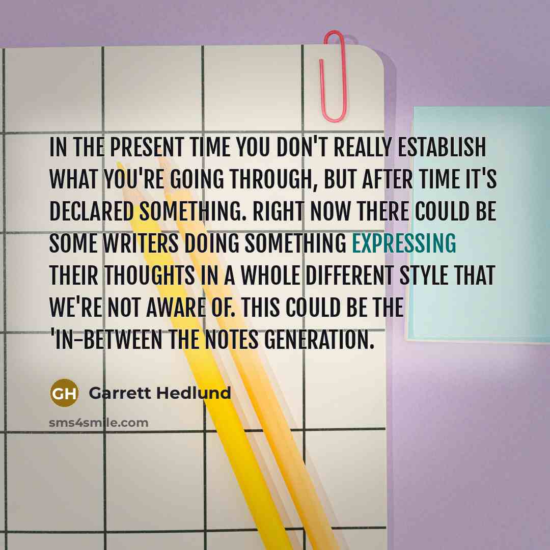 “In the present time you don't really establish what you're going through, but after time it's declared something. Right now there could be some writers doing something expressing their thoughts in a whole different style that we're not aware of. This could be the 'in-between the notes generation.” quote by Garrett Hedlund