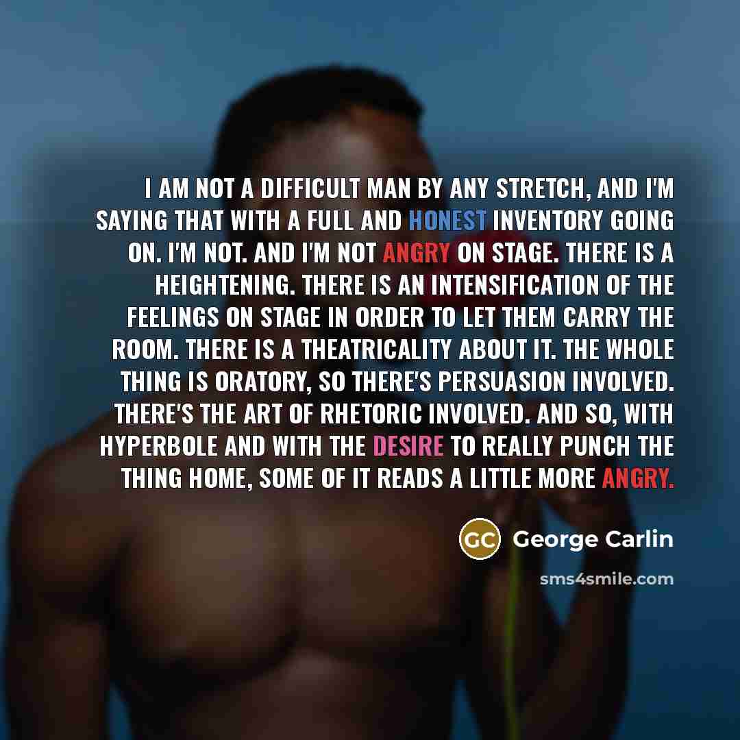 “I am not a difficult man by any stretch, and I'm saying that with a full and honest inventory going on. I'm not. And I'm not angry on stage. There is a heightening. There is an intensification of the feelings on stage in order to let them carry the room. There is a theatricality about it. The…” quote by George Carlin