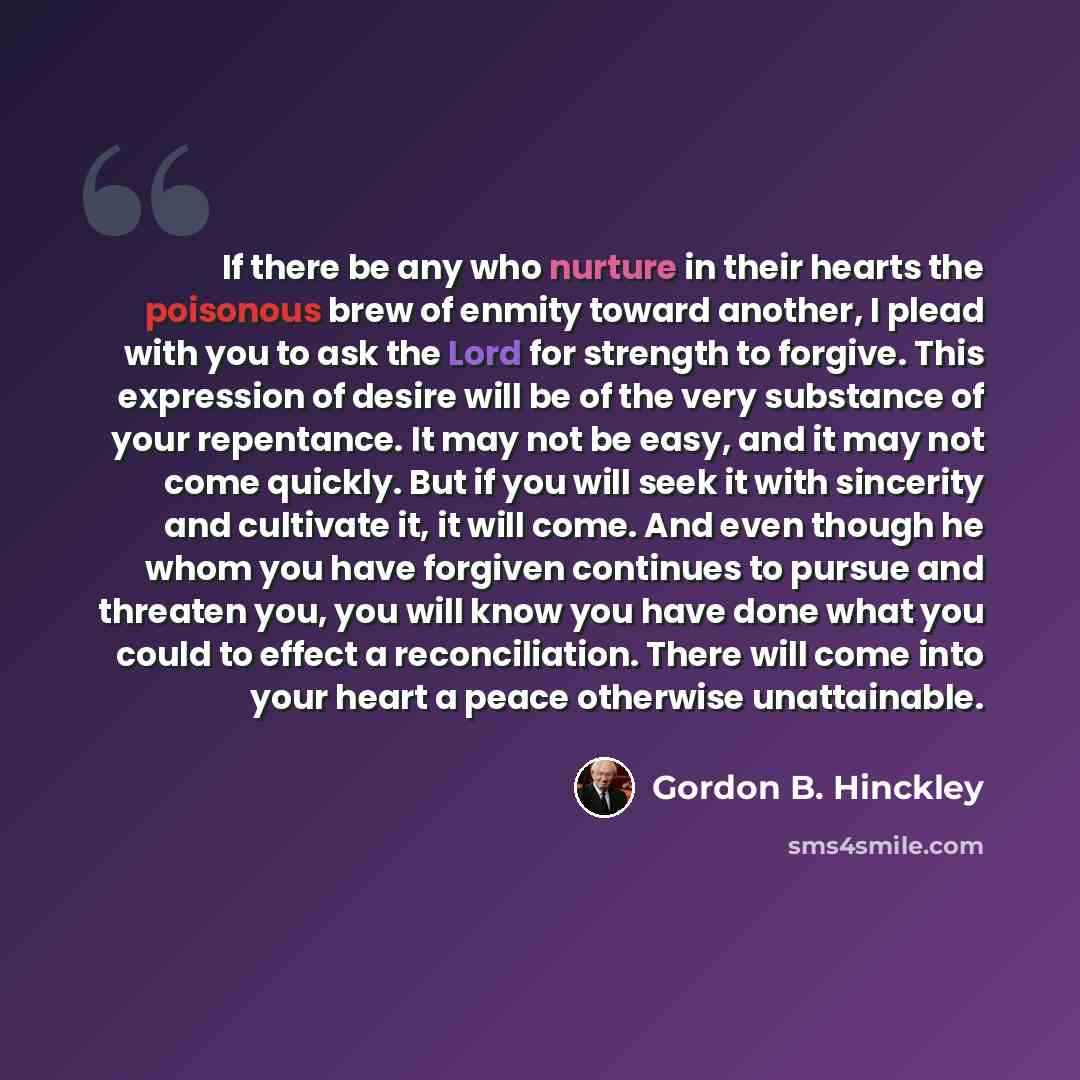 “If there be any who nurture in their hearts the poisonous brew of enmity toward another, I plead with you to ask the Lord for strength to forgive. This expression of desire will be of the very substance of your repentance. It may not be easy, and it may not come quickly. But if you will seek it…” quote by Gordon B. Hinckley