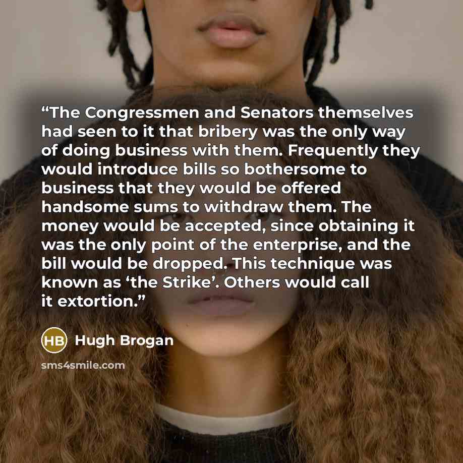 “The Congressmen and Senators themselves had seen to it that bribery was the only way of doing business with them. Frequently they would introduce bills so bothersome to business that they would be offered handsome sums to withdraw them. The money would be accepted, since obtaining it was the only…” quote by Hugh Brogan