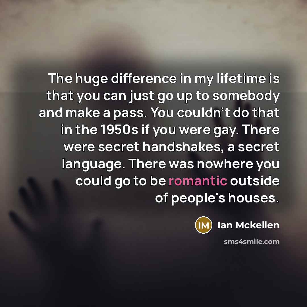 “The huge difference in my lifetime is that you can just go up to somebody and make a pass. You couldn't do that in the 1950s if you were gay. There were secret handshakes, a secret language. There was nowhere you could go to be romantic outside of people's houses.” quote by Ian Mckellen