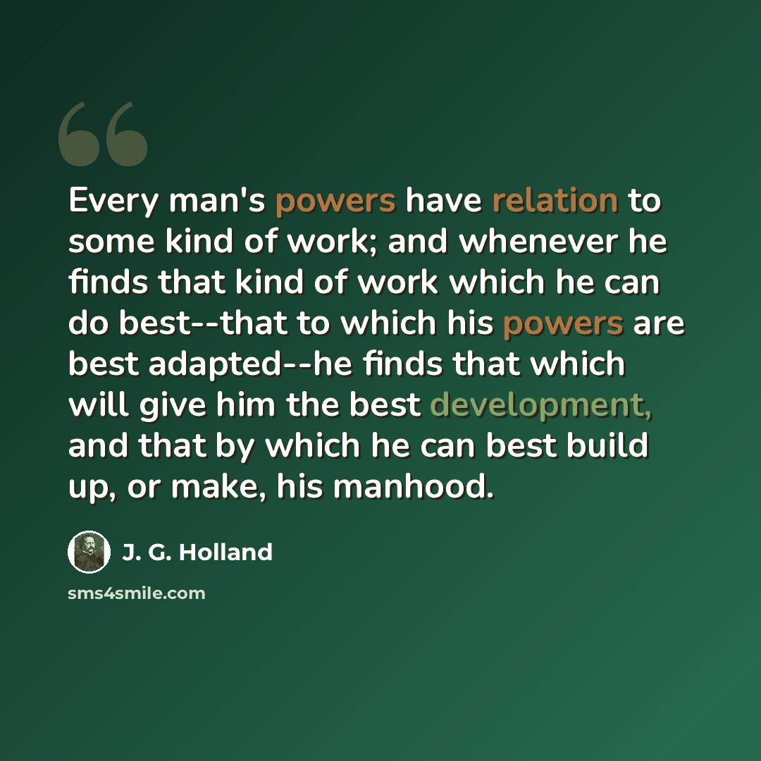 “Every man's powers have relation to some kind of work; and whenever he finds that kind of work which he can do best--that to which his powers are best adapted--he finds that which will give him the best development, and that by which he can best build up, or make, his manhood.” quote by J. G. Holland
