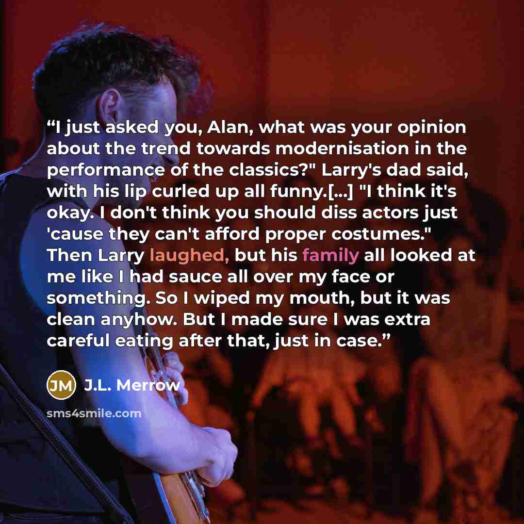 “I just asked you, Alan, what was your opinion about the trend towards modernisation in the performance of the classics?" Larry's dad said, with his lip curled up all funny.[...] "I think it's okay. I don't think you should diss actors just 'cause they can't afford proper costumes." Then Larry…” quote by J.L. Merrow