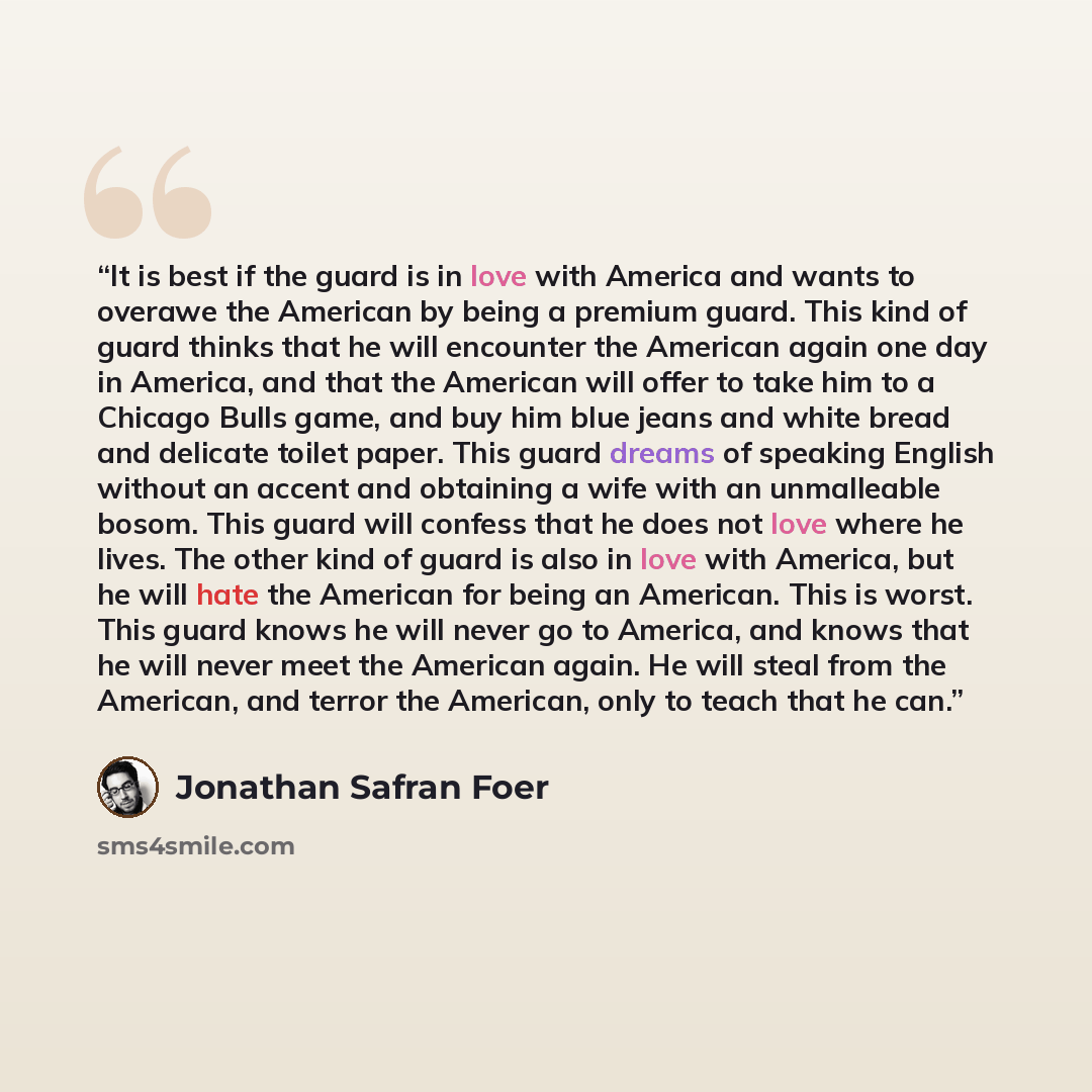 “It is best if the guard is in love with America and wants to overawe the American by being a premium guard. This kind of guard thinks that he will encounter the American again one day in America, and that the American will offer to take him to a Chicago Bulls game, and buy him blue jeans and white…” quote by Jonathan Safran Foer
