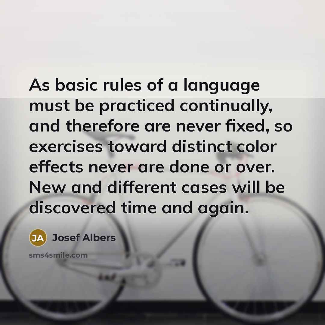 “As basic rules of a language must be practiced continually, and therefore are never fixed, so exercises toward distinct color effects never are done or over. New and different cases will be discovered time and again.” quote by Josef Albers