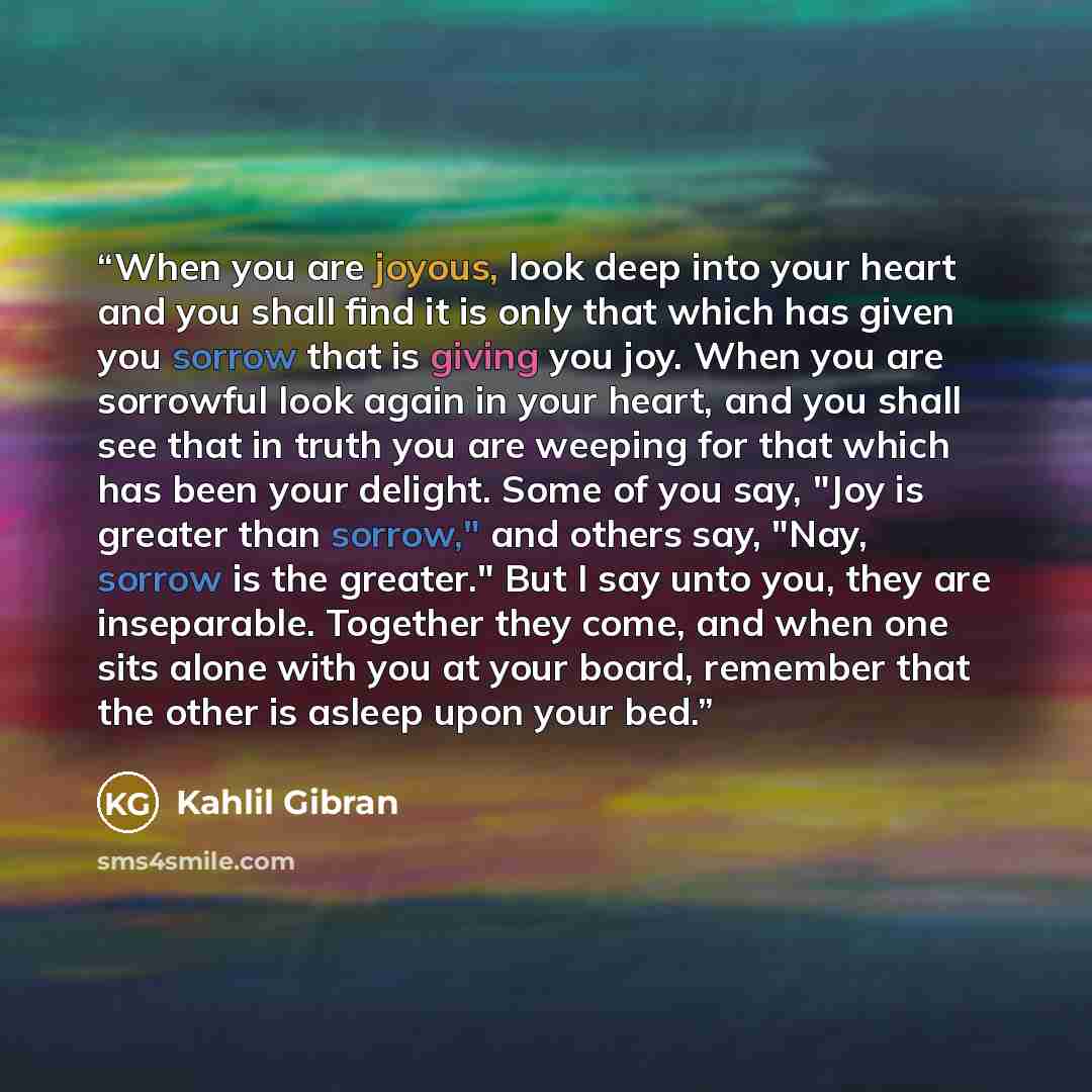 “When you are joyous, look deep into your heart and you shall find it is only that which has given you sorrow that is giving you joy. When you are sorrowful look again in your heart, and you shall see that in truth you are weeping for that which has been your delight. Some of you say, "Joy is…” quote by Kahlil Gibran