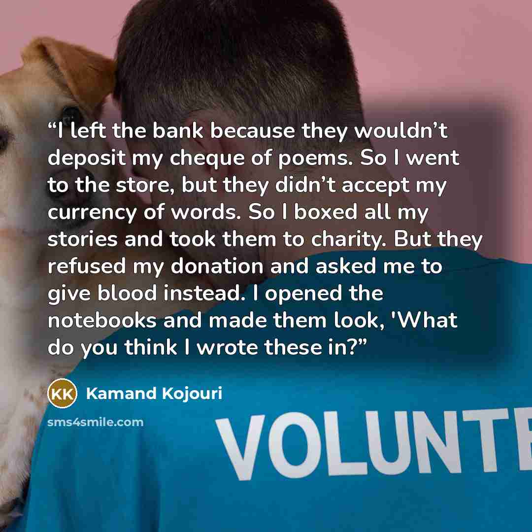 “I left the bank because they wouldn’t deposit my cheque of poems. So I went to the store, but they didn’t accept my currency of words. So I boxed all my stories and took them to charity. But they refused my donation and asked me to give blood instead. I opened the notebooks and made them look…” quote by Kamand Kojouri
