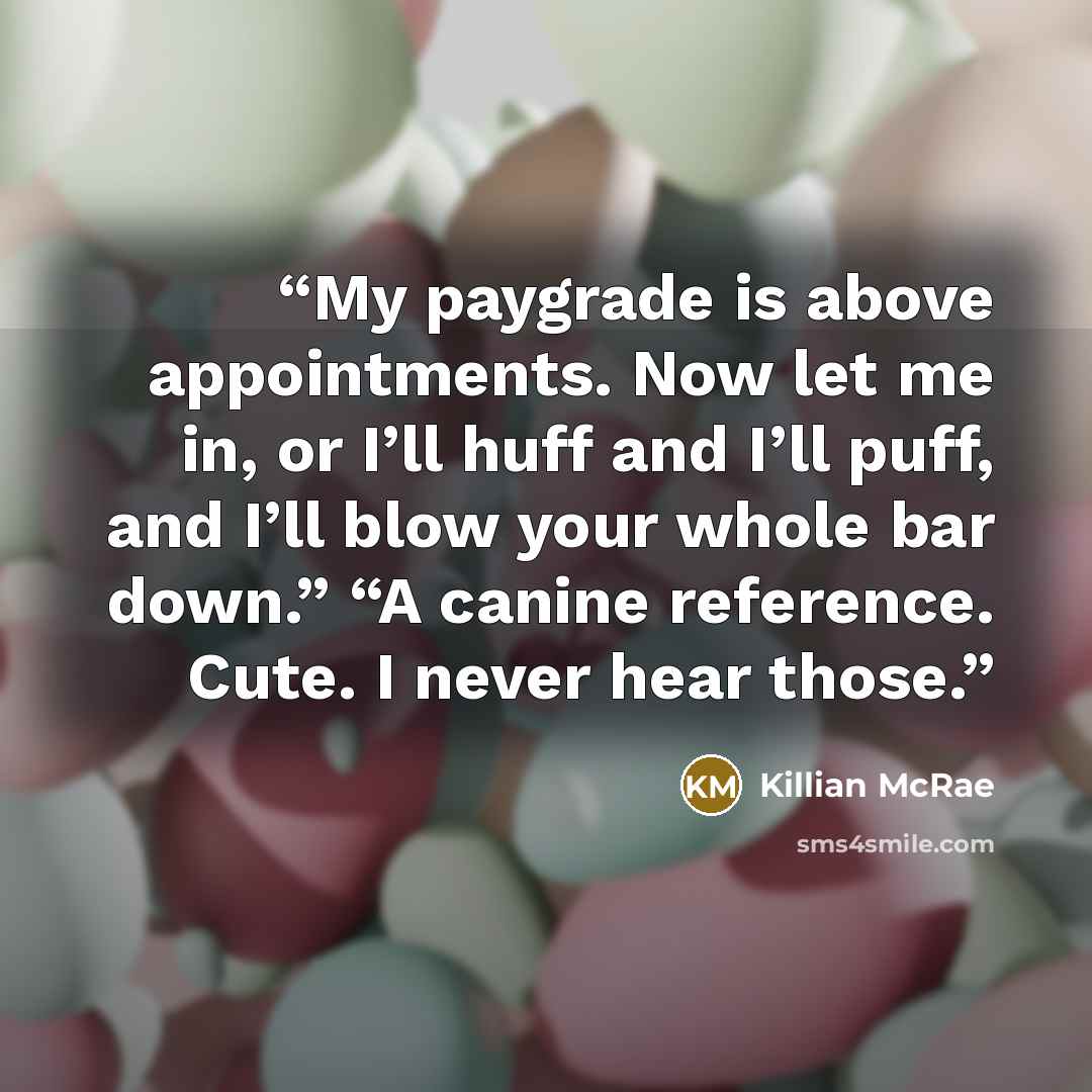 “My paygrade is above appointments. Now let me in, or I’ll huff and I’ll puff, and I’ll blow your whole bar down.” “A canine reference. Cute. I never hear those.” quote by Killian McRae