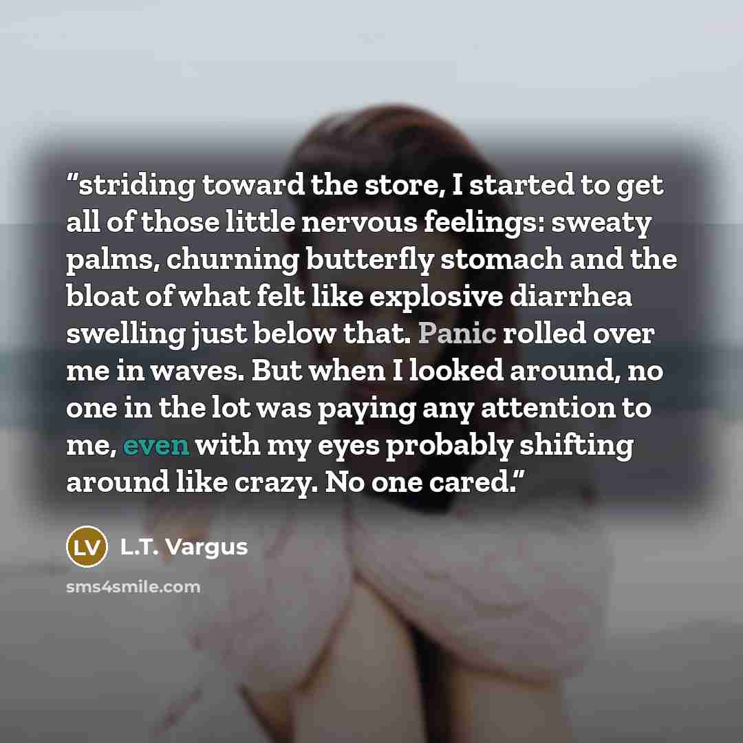 “striding toward the store, I started to get all of those little nervous feelings: sweaty palms, churning butterfly stomach and the bloat of what felt like explosive diarrhea swelling just below that. Panic rolled over me in waves. But when I looked around, no one in the lot was paying any…” quote by L.T. Vargus