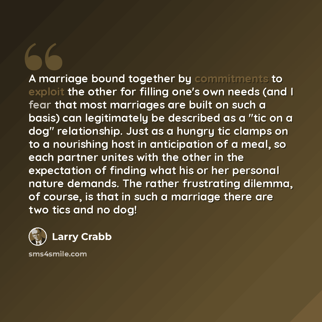 “A marriage bound together by commitments to exploit the other for filling one's own needs (and I fear that most marriages are built on such a basis) can legitimately be described as a "tic on a dog" relationship. Just as a hungry tic clamps on to a nourishing host in anticipation of a meal, so…” quote by Larry Crabb
