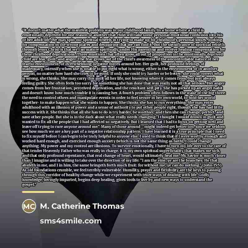 “It doesn't matter what the manifest problem was in our childhood family. In a home where a child is emotionally deprived for one reason or another that child will take some personal emotional confusion into his or her adult life. We may spin our spiritual wheels in trying to make up for…” quote by M. Catherine Thomas