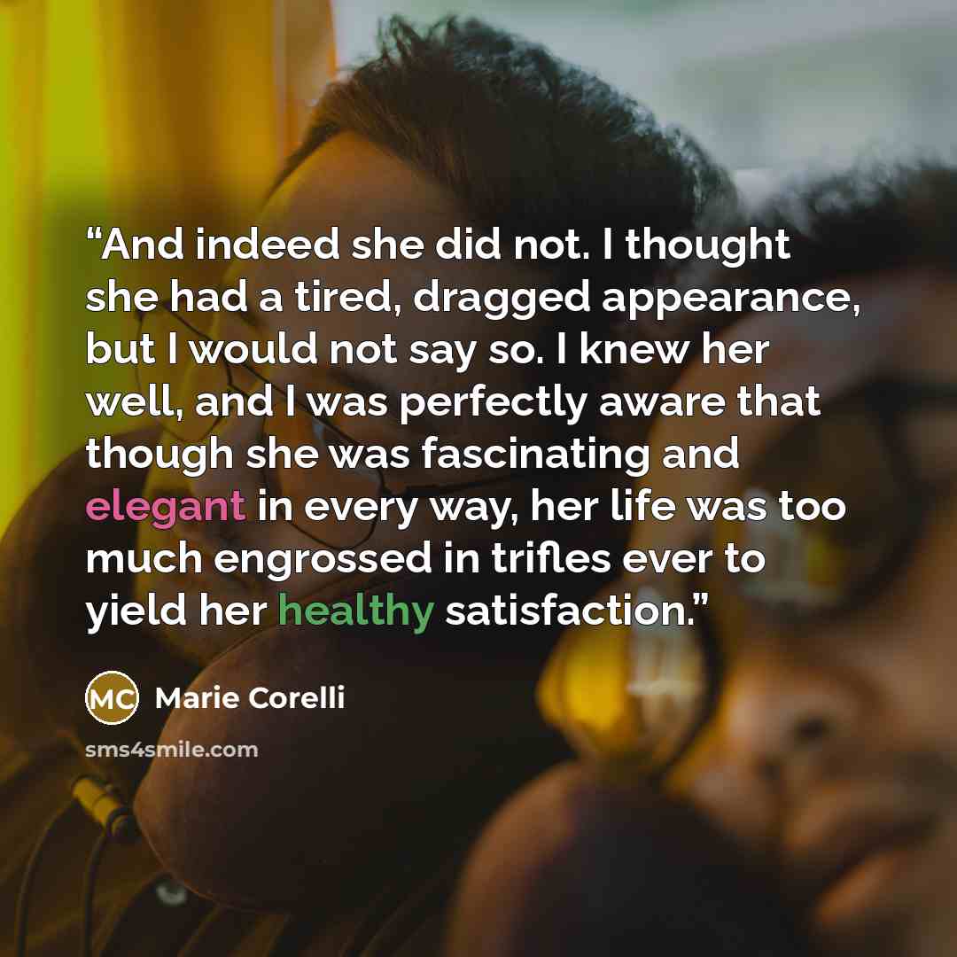 “And indeed she did not. I thought she had a tired, dragged appearance, but I would not say so. I knew her well, and I was perfectly aware that though she was fascinating and elegant in every way, her life was too much engrossed in trifles ever to yield her healthy satisfaction.” quote by Marie Corelli