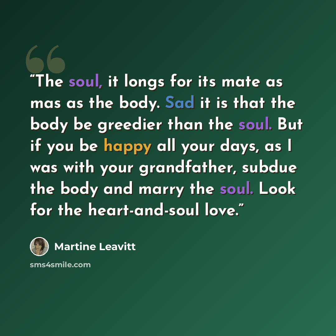 “The soul, it longs for its mate as mas as the body. Sad it is that the body be greedier than the soul. But if you be happy all your days, as I was with your grandfather, subdue the body and marry the soul. Look for the heart-and-soul love.” quote by Martine Leavitt