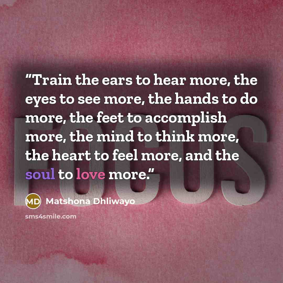 “Train the ears to hear more, the eyes to see more, the hands to do more, the feet to accomplish more, the mind to think more, the heart to feel more, and the soul to love more.” quote by Matshona Dhliwayo
