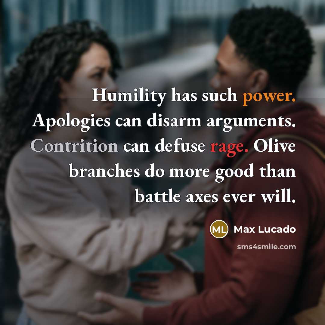 “Humility has such power. Apologies can disarm arguments. Contrition can defuse rage. Olive branches do more good than battle axes ever will.” quote by Max Lucado