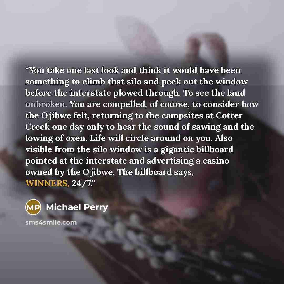 “You take one last look and think it would have been something to climb that silo and peek out the window before the interstate plowed through. To see the land unbroken. You are compelled, of course, to consider how the Ojibwe felt, returning to the campsites at Cotter Creek one day only to hear…” quote by Michael Perry