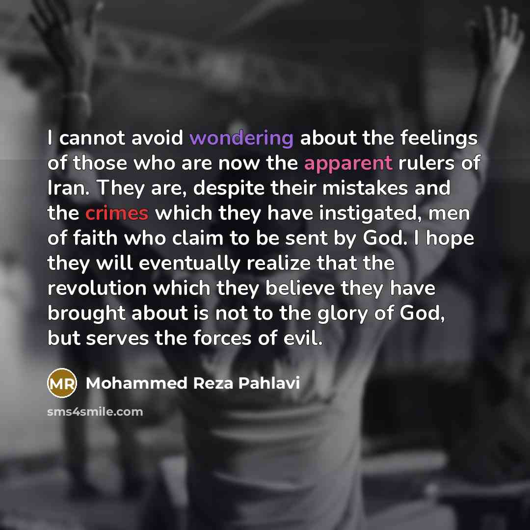 “I cannot avoid wondering about the feelings of those who are now the apparent rulers of Iran. They are, despite their mistakes and the crimes which they have instigated, men of faith who claim to be sent by God. I hope they will eventually realize that the revolution which they believe they have…” quote by Mohammed Reza Pahlavi