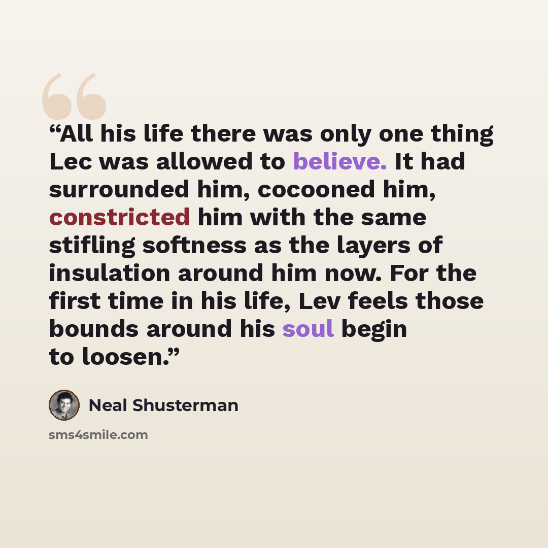 “All his life there was only one thing Lec was allowed to believe. It had surrounded him, cocooned him, constricted him with the same stifling softness as the layers of insulation around him now. For the first time in his life, Lev feels those bounds around his soul begin to loosen.” quote by Neal Shusterman