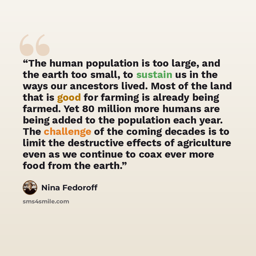 “The human population is too large, and the earth too small, to sustain us in the ways our ancestors lived. Most of the land that is good for farming is already being farmed. Yet 80 million more humans are being added to the population each year. The challenge of the coming decades is to limit the…” quote by Nina Fedoroff