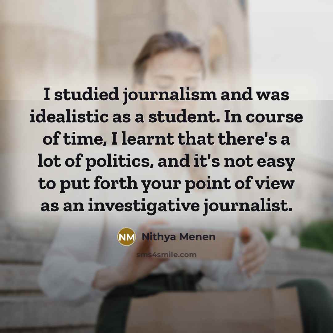 “I studied journalism and was idealistic as a student. In course of time, I learnt that there's a lot of politics, and it's not easy to put forth your point of view as an investigative journalist.” quote by Nithya Menen
