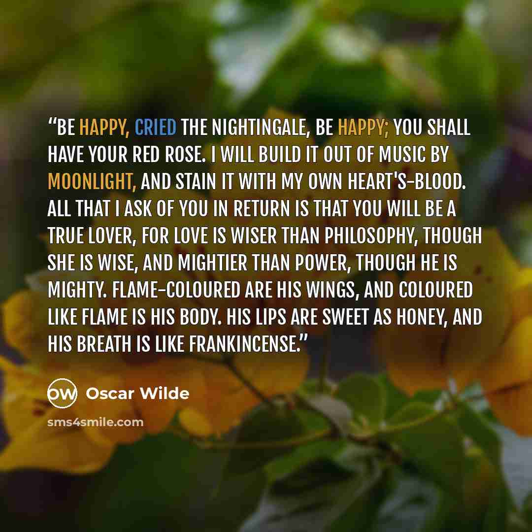 “Be happy, cried the Nightingale, be happy; you shall have your red rose. I will build it out of music by moonlight, and stain it with my own heart's-blood. All that I ask of you in return is that you will be a true lover, for Love is wiser than Philosophy, though she is wise, and mightier than…” quote by Oscar Wilde