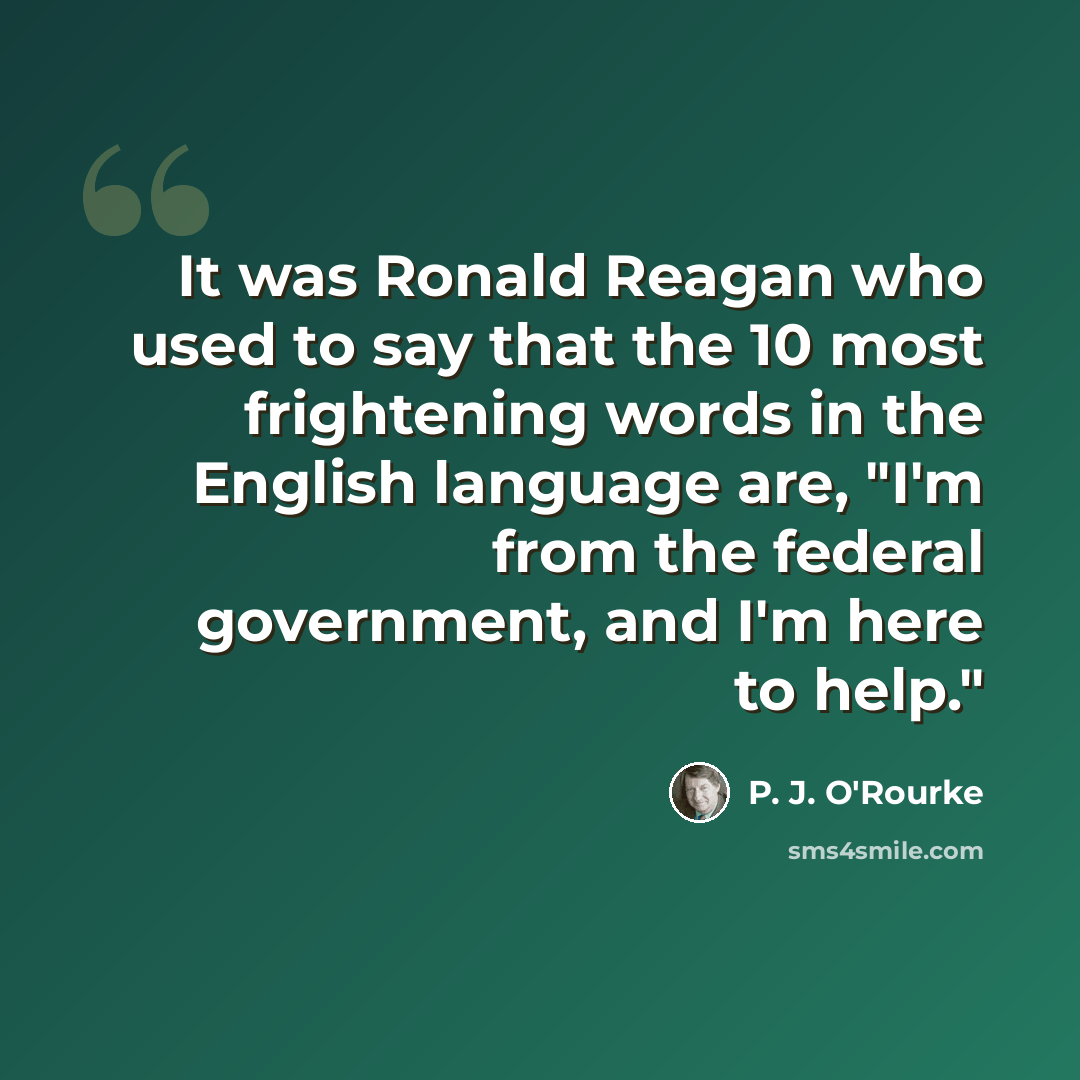 “It was Ronald Reagan who used to say that the 10 most frightening words in the English language are, "I'm from the federal government, and I'm here to help."” quote by P. J. O'Rourke