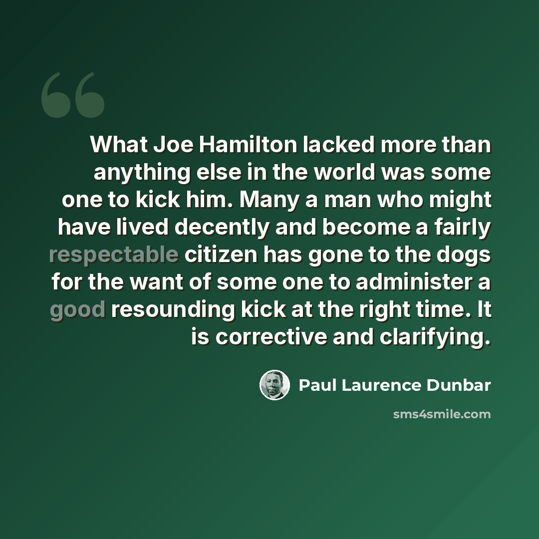 “What Joe Hamilton lacked more than anything else in the world was some one to kick him. Many a man who might have lived decently and become a fairly respectable citizen has gone to the dogs for the want of some one to administer a good resounding kick at the right time. It is corrective and…” quote by Paul Laurence Dunbar