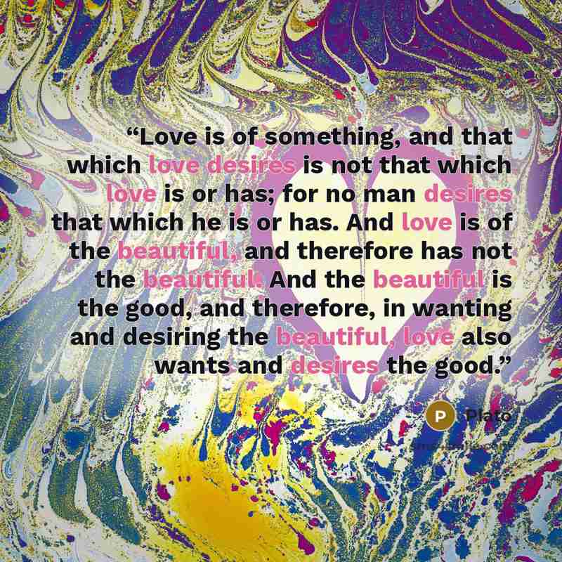 “Love is of something, and that which love desires is not that which love is or has; for no man desires that which he is or has. And love is of the beautiful, and therefore has not the beautiful. And the beautiful is the good, and therefore, in wanting and desiring the beautiful, love also wants…” quote by Plato