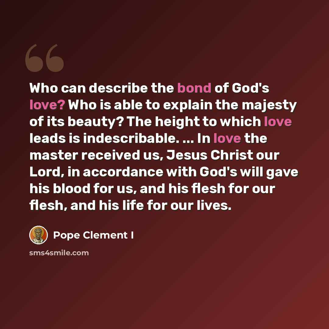 “Who can describe the bond of God's love? Who is able to explain the majesty of its beauty? The height to which love leads is indescribable. ... In love the master received us, Jesus Christ our Lord, in accordance with God's will gave his blood for us, and his flesh for our flesh, and his life for…” quote by Pope Clement I
