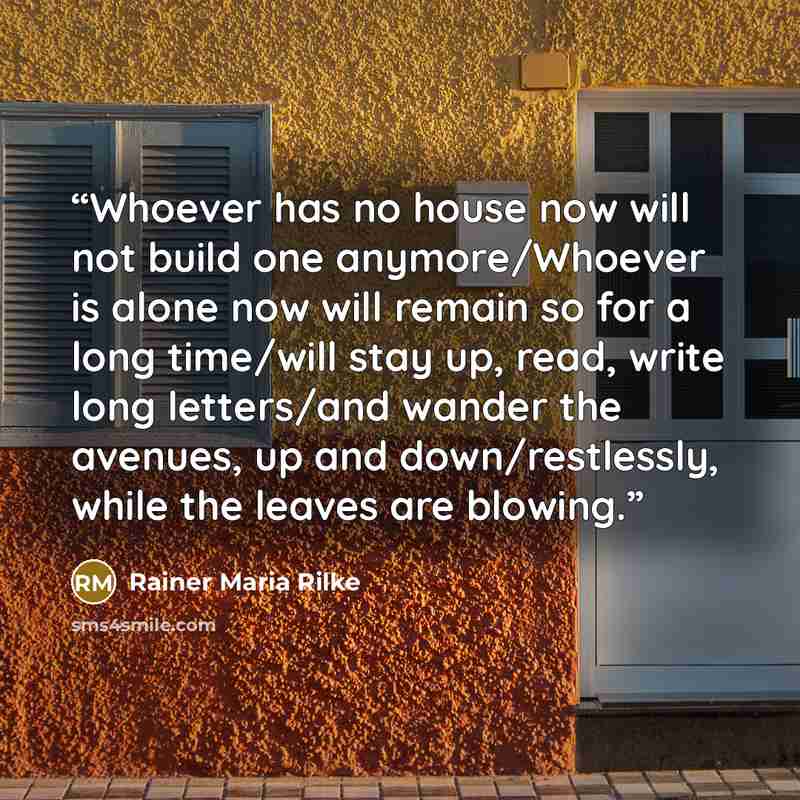 “Whoever has no house now will not build one anymore/Whoever is alone now will remain so for a long time/will stay up, read, write long letters/and wander the avenues, up and down/restlessly, while the leaves are blowing.” quote by Rainer Maria Rilke