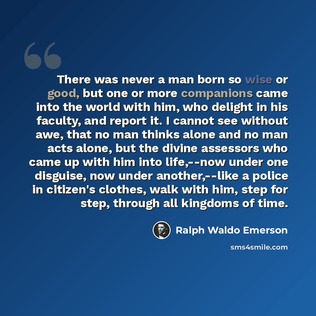 “There was never a man born so wise or good, but one or more companions came into the world with him, who delight in his faculty, and report it. I cannot see without awe, that no man thinks alone and no man acts alone, but the divine assessors who came up with him into life,--now under one…” quote by Ralph Waldo Emerson
