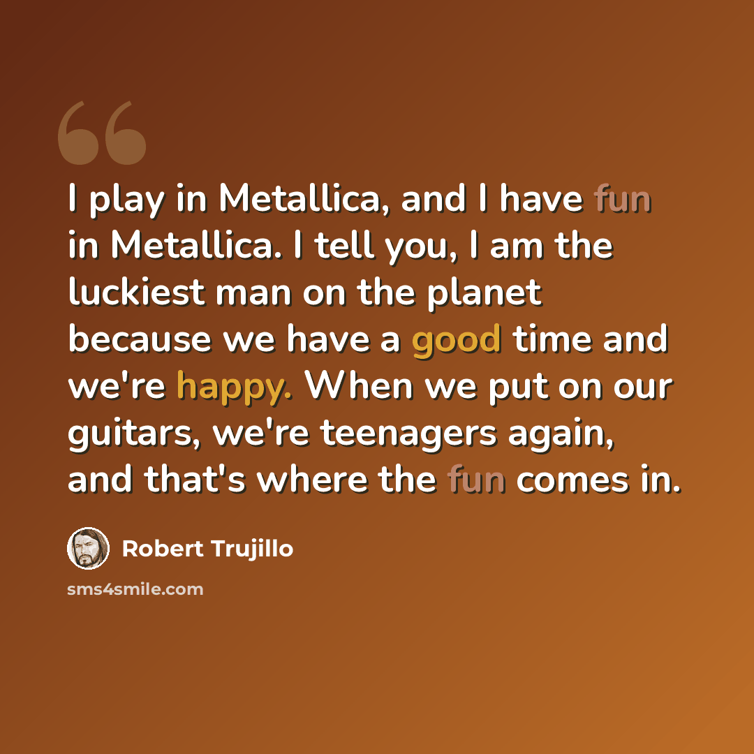 “I play in Metallica, and I have fun in Metallica. I tell you, I am the luckiest man on the planet because we have a good time and we're happy. When we put on our guitars, we're teenagers again, and that's where the fun comes in.” quote by Robert Trujillo