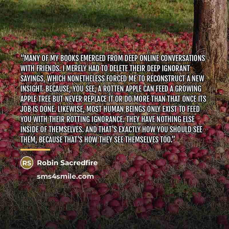 “Many of my books emerged from deep online conversations with friends. I merely had to delete their deep ignorant sayings, which nonetheless forced me to reconstruct a new insight. Because, you see, a rotten apple can feed a growing apple tree but never replace it or do more than that once its job…” quote by Robin Sacredfire