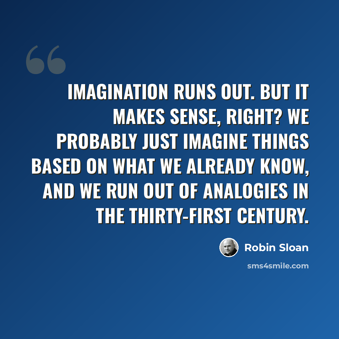 “Imagination runs out. But it makes sense, right? We probably just imagine things based on what we already know, and we run out of analogies in the thirty-first century.” quote by Robin Sloan