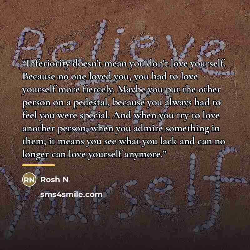 “Inferiority doesn't mean you don't love yourself. Because no one loved you, you had to love yourself more fiercely. Maybe you put the other person on a pedestal, because you always had to feel you were special. And when you try to love another person, when you admire something in them, it means…” quote by Rosh N