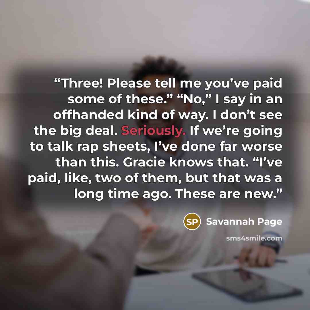 “Three! Please tell me you’ve paid some of these.” “No,” I say in an offhanded kind of way. I don’t see the big deal. Seriously. If we’re going to talk rap sheets, I’ve done far worse than this. Gracie knows that. “I’ve paid, like, two of them, but that was a long time ago. These are new.” quote by Savannah Page