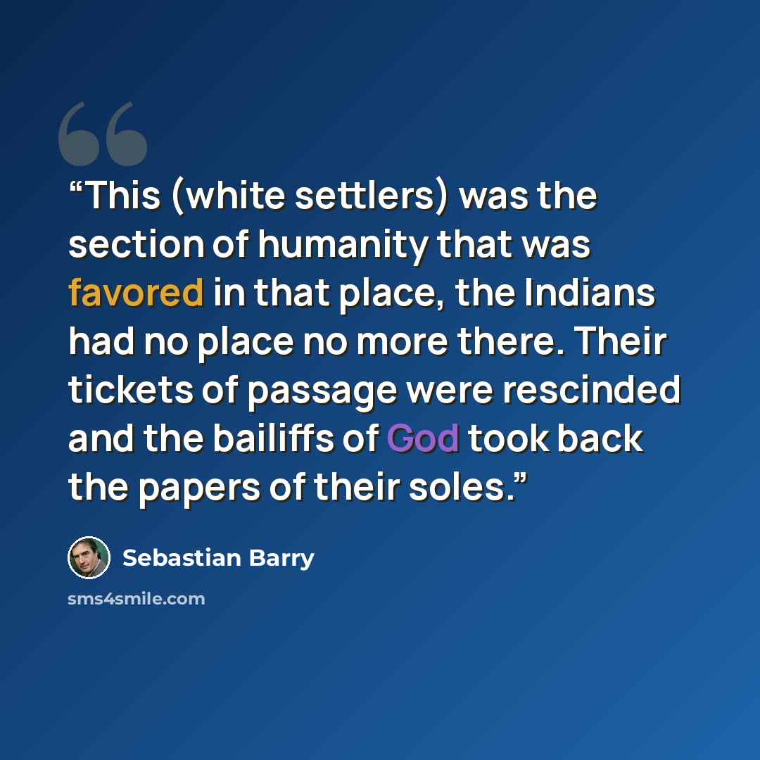 “This (white settlers) was the section of humanity that was favored in that place, the Indians had no place no more there. Their tickets of passage were rescinded and the bailiffs of God took back the papers of their soles.” quote by Sebastian Barry