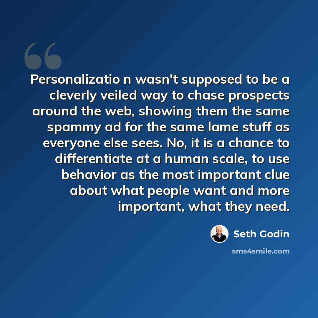 “Personalizatio n wasn't supposed to be a cleverly veiled way to chase prospects around the web, showing them the same spammy ad for the same lame stuff as everyone else sees. No, it is a chance to differentiate at a human scale, to use behavior as the most important clue about what people want and…” quote by Seth Godin