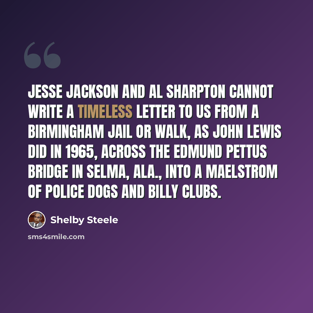 “Jesse Jackson and Al Sharpton cannot write a timeless letter to us from a Birmingham jail or walk, as John Lewis did in 1965, across the Edmund Pettus Bridge in Selma, Ala., into a maelstrom of police dogs and billy clubs.” quote by Shelby Steele