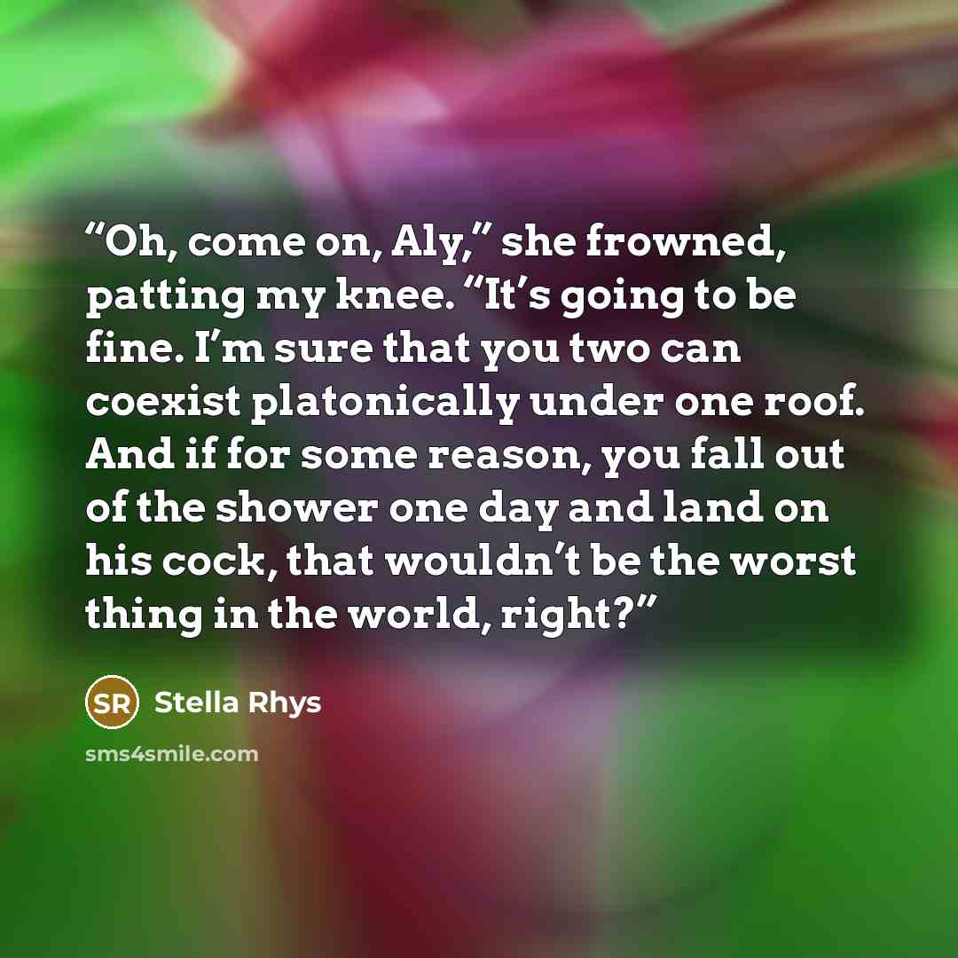 “Oh, come on, Aly,” she frowned, patting my knee. “It’s going to be fine. I’m sure that you two can coexist platonically under one roof. And if for some reason, you fall out of the shower one day and land on his cock, that wouldn’t be the worst thing in the world, right?” quote by Stella Rhys