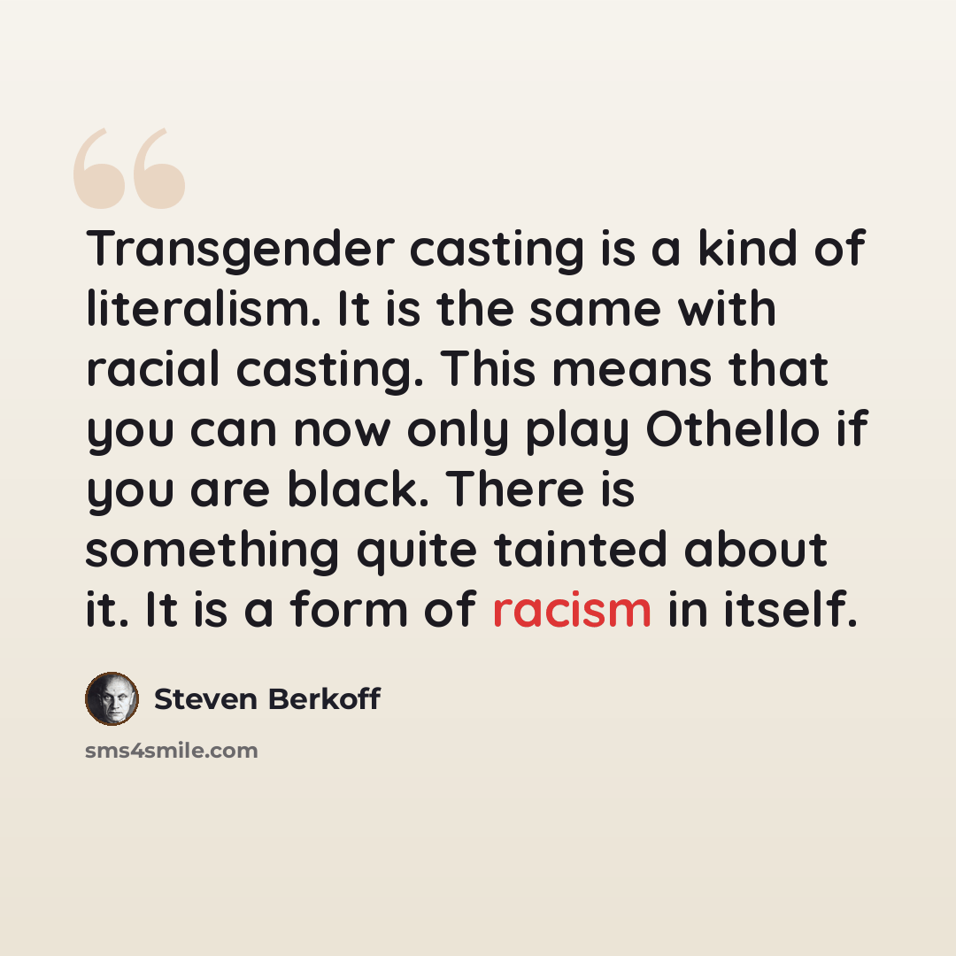 “Transgender casting is a kind of literalism. It is the same with racial casting. This means that you can now only play Othello if you are black. There is something quite tainted about it. It is a form of racism in itself.” quote by Steven Berkoff