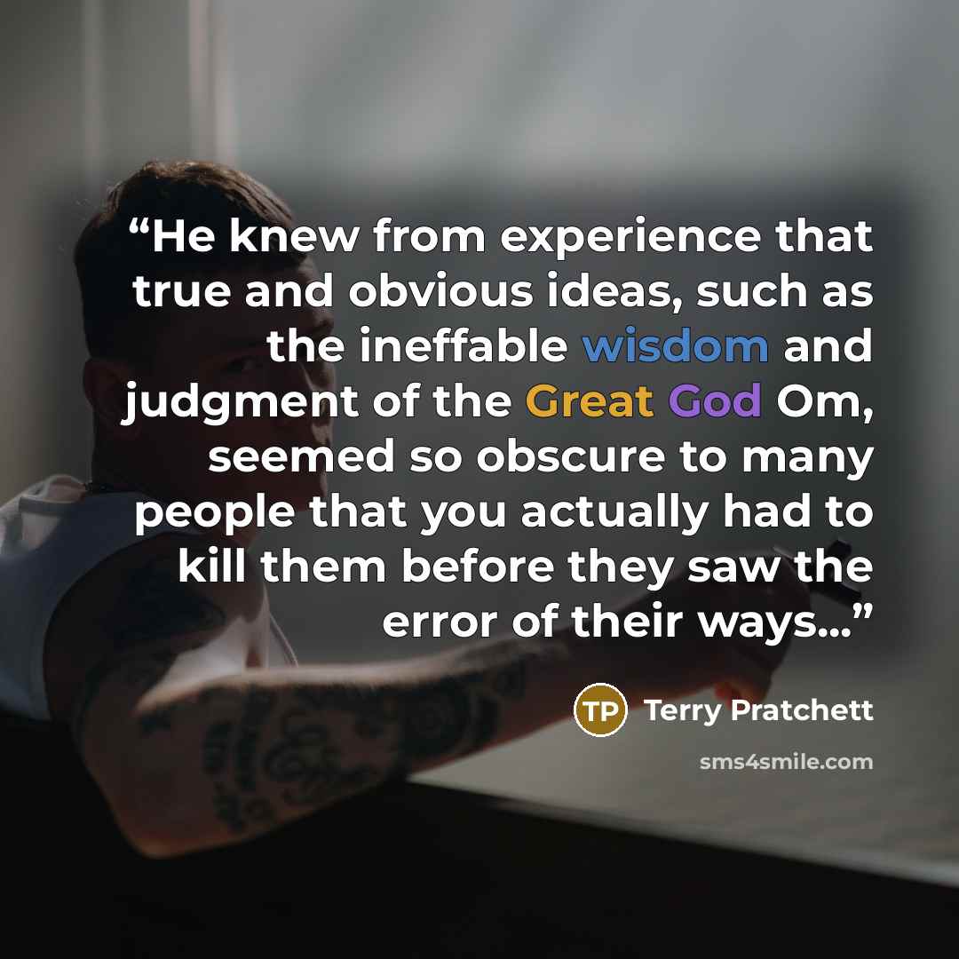 “He knew from experience that true and obvious ideas, such as the ineffable wisdom and judgment of the Great God Om, seemed so obscure to many people that you actually had to kill them before they saw the error of their ways...” quote by Terry Pratchett