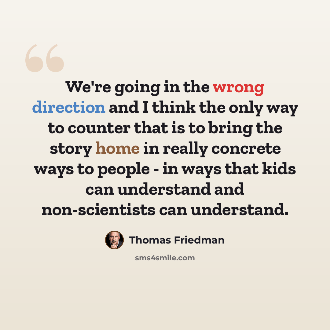 “We're going in the wrong direction and I think the only way to counter that is to bring the story home in really concrete ways to people - in ways that kids can understand and non-scientists can understand.” quote by Thomas Friedman