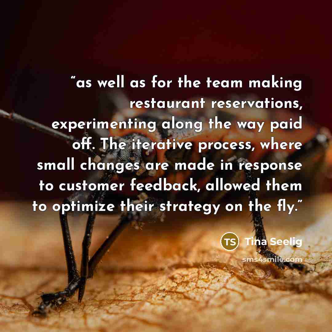 “as well as for the team making restaurant reservations, experimenting along the way paid off. The iterative process, where small changes are made in response to customer feedback, allowed them to optimize their strategy on the fly.” quote by Tina Seelig