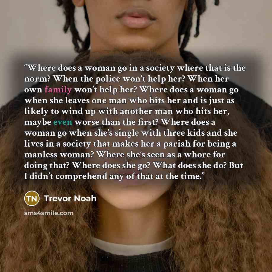“Where does a woman go in a society where that is the norm? When the police won’t help her? When her own family won’t help her? Where does a woman go when she leaves one man who hits her and is just as likely to wind up with another man who hits her, maybe even worse than the first? Where does a…” quote by Trevor Noah